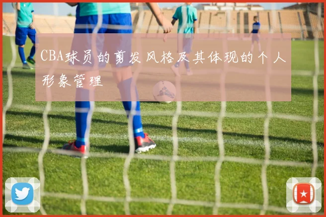 CBA球员的剪发风格及其体现的个人形象管理